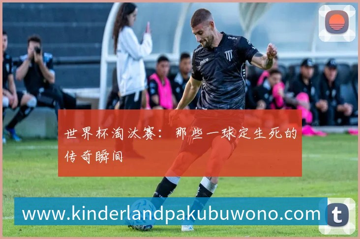 世界杯淘汰赛：那些一球定生死的传奇瞬间