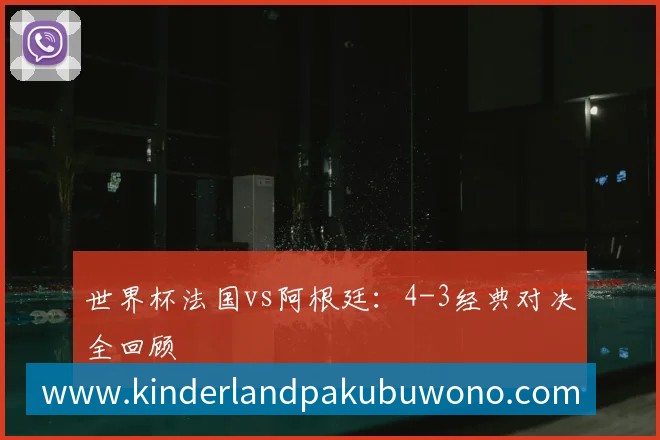 世界杯法国vs阿根廷：4-3经典对决全回顾