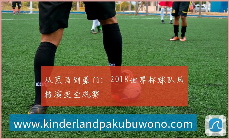 从黑马到豪门:2018世界杯球队风格演变全观察